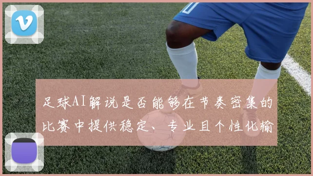 足球AI解说是否能够在节奏密集的比赛中提供稳定、专业且个性化输出