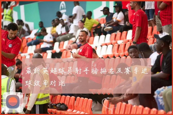 最新英超球员射手榜排名及赛季进球效率对比